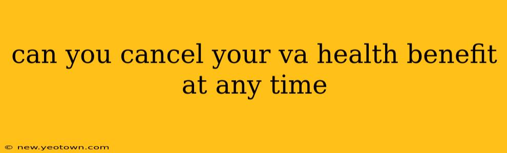 can you cancel your va health benefit at any time