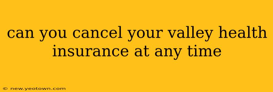 can you cancel your valley health insurance at any time