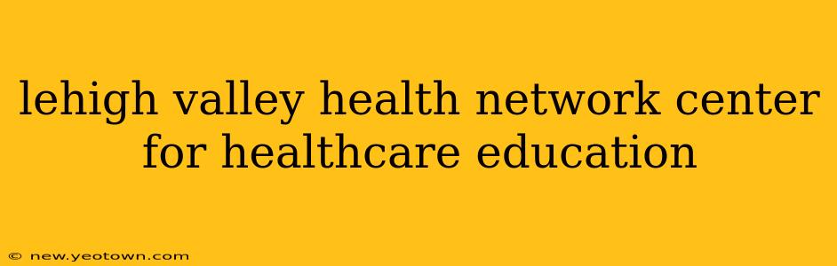 lehigh valley health network center for healthcare education