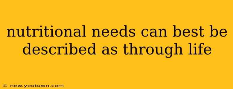 nutritional needs can best be described as through life