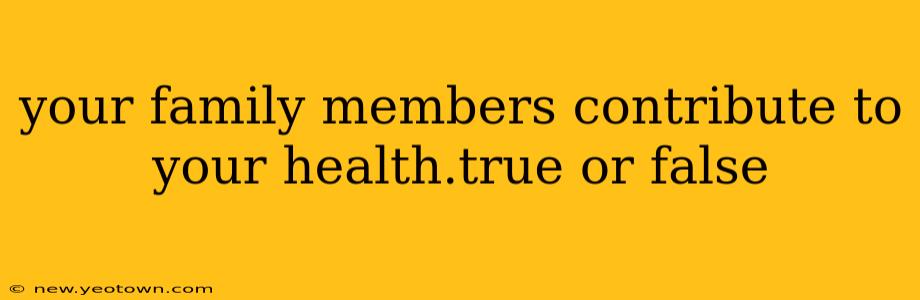 your family members contribute to your health.true or false